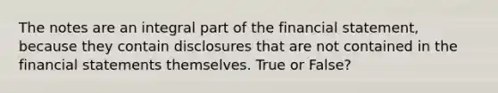 The notes are an integral part of the financial statement, because they contain disclosures that are not contained in the <a href='https://www.questionai.com/knowledge/kFBJaQCz4b-financial-statements' class='anchor-knowledge'>financial statements</a> themselves. True or False?