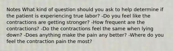 Notes What kind of question should you ask to help determine if the patient is experiencing true labor? -Do you feel like the contractions are getting stronger? -How frequent are the contractions? -Do the contractions feel the same when lying down? -Does anything make the pain any better? -Where do you feel the contraction pain the most?