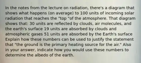 In the notes from the lecture on radiation, there's a diagram that shows what happens (on average) to 100 units of incoming solar radiation that reaches the "top "of the atmosphere. That diagram shows that: 30 units are reflected by clouds, air molecules, and the earth's surface 19 units are absorbed by clouds and atmospheric gases 51 units are absorbed by the Earth's surface Explain how these numbers can be used to justify the statement that "the ground is the primary heating source for the air." Also in your answer, indicate how you would use these numbers to determine the albedo of the earth.