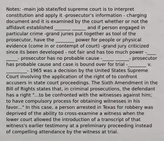 Notes: -main job state/fed supreme court is to interpret constitution and apply it -prosecutor's information - charging document and it is examined by the court whether or not the affidavit established _______ ______ and if person engaged in particular crime -grand juries put together as tool of the prosecutor, have the ________ power for people or physical evidence (come in or contempt of court) -grand jury criticized since its been developed - not fair and has too much power -____ _____- prosecutor has no probable cause -_____ ______- prosecutor has probable cause and case is bound over for trial -________ v. _________- 1965 was a decision by the United States Supreme Court involving the application of the right of to confront accusers in state court proceedings. The Sixth Amendment in the Bill of Rights states that, in criminal prosecutions, the defendant has a right "...to be confronted with the witnesses against him; to have compulsory process for obtaining witnesses in his favor..." In this case, a person arrested in Texas for robbery was deprived of the ability to cross-examine a witness when the lower court allowed the introduction of a transcript of that witness's earlier testimony at a preliminary proceeding instead of compelling attendance by the witness at trial.