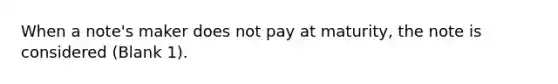 When a note's maker does not pay at maturity, the note is considered (Blank 1).