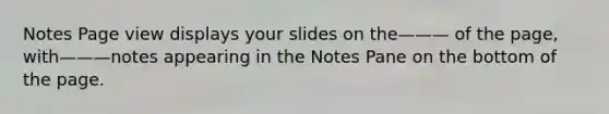 Notes Page view displays your slides on the——— of the page, with———notes appearing in the Notes Pane on the bottom of the page.