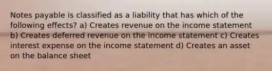 Notes payable is classified as a liability that has which of the following effects? a) Creates revenue on the income statement b) Creates deferred revenue on the income statement c) Creates interest expense on the income statement d) Creates an asset on the balance sheet