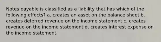 Notes payable is classified as a liability that has which of the following effects? a. creates an asset on the balance sheet b. creates deferred revenue on the income statement c. creates revenue on the income statement d. creates interest expense on the income statement.