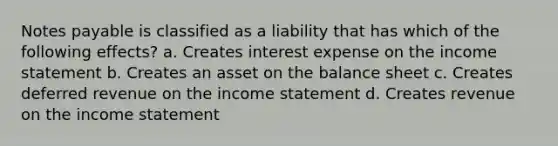 Notes payable is classified as a liability that has which of the following effects? a. Creates interest expense on the income statement b. Creates an asset on the balance sheet c. Creates deferred revenue on the income statement d. Creates revenue on the income statement