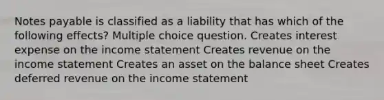 Notes payable is classified as a liability that has which of the following effects? Multiple choice question. Creates interest expense on the income statement Creates revenue on the income statement Creates an asset on the balance sheet Creates deferred revenue on the income statement