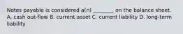 Notes payable is considered a(n) ________ on the balance sheet. A. cash out-flow B. current asset C. current liability D. long-term liability