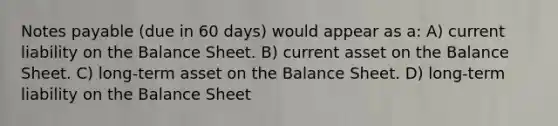 Notes payable (due in 60 days) would appear as a: A) current liability on the Balance Sheet. B) current asset on the Balance Sheet. C) long-term asset on the Balance Sheet. D) long-term liability on the Balance Sheet