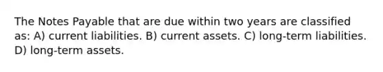 The Notes Payable that are due within two years are classified as: A) current liabilities. B) current assets. C) long-term liabilities. D) long-term assets.