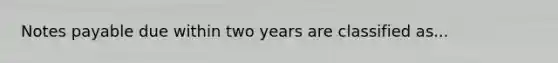 Notes payable due within two years are classified as...