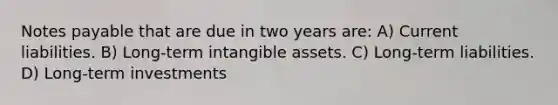 Notes payable that are due in two years are: A) Current liabilities. B) Long-term intangible assets. C) Long-term liabilities. D) Long-term investments