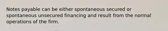 Notes payable can be either spontaneous secured or spontaneous unsecured financing and result from the normal operations of the firm.