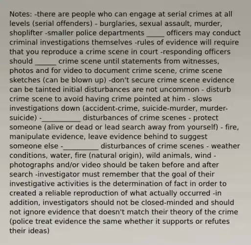 Notes: -there are people who can engage at serial crimes at all levels (serial offenders) - burglaries, sexual assault, murder, shoplifter -smaller police departments _____ officers may conduct criminal investigations themselves -rules of evidence will require that you reproduce a crime scene in court -responding officers should ______ crime scene until statements from witnesses, photos and for video to document crime scene, crime scene sketches (can be blown up) -don't secure crime scene evidence can be tainted initial disturbances are not uncommon - disturb crime scene to avoid having crime pointed at him - slows investigations down (accident-crime, suicide-murder, murder-suicide) -___________ disturbances of crime scenes - protect someone (alive or dead or lead search away from yourself) - fire, manipulate evidence, leave evidence behind to suggest someone else -__________ disturbances of crime scenes - weather conditions, water, fire (natural origin), wild animals, wind -photographs and/or video should be taken before and after search -investigator must remember that the goal of their investigative activities is the determination of fact in order to created a reliable reproduction of what actually occurred -in addition, investigators should not be closed-minded and should not ignore evidence that doesn't match their theory of the crime (police treat evidence the same whether it supports or refutes their ideas)