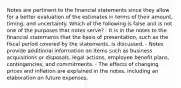 Notes are pertinent to the financial statements since they allow for a better evaluation of the estimates in terms of their amount, timing, and uncertainty. Which of the following is false and is not one of the purposes that notes serve? - It is in the notes to the financial statements that the basis of presentation, such as the fiscal period covered by the statements, is discussed. - Notes provide additional information on items such as business acquisitions or disposals, legal actions, employee benefit plans, contingencies, and commitments. - The effects of changing prices and inflation are explained in the notes, including an elaboration on future expenses.