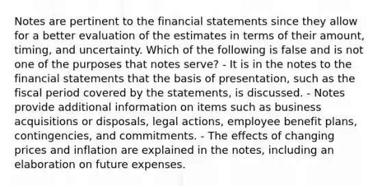 Notes are pertinent to the financial statements since they allow for a better evaluation of the estimates in terms of their amount, timing, and uncertainty. Which of the following is false and is not one of the purposes that notes serve? - It is in the notes to the financial statements that the basis of presentation, such as the fiscal period covered by the statements, is discussed. - Notes provide additional information on items such as business acquisitions or disposals, legal actions, employee benefit plans, contingencies, and commitments. - The effects of changing prices and inflation are explained in the notes, including an elaboration on future expenses.