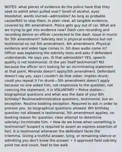 NOTES: what pieces of evidence do the police have that they seek to admit when pulled over? Smell of alcohol, eyes bloodshot, words slurred—admissible? As long as probable cause/RAS to stop them, in plain view, all tangible evidence, covered by 4th amendment. Police gets guy out of car. What are we trying to get into evidence now? Dash cam recording and recording device on officer connected to the dash. Issue in muniz for 5th amendment? Sobriety test is physical evidence but not testimonial so not 5th amendment, 4th amendment. Physical evidence and video tape comes in. SO does audio come in? Officer was explaining the sobriety tests and asks if defendant understands. He says yes. IS that admissible? YES, speech quality is not testimonial. IS the yes itself testimonial? NO because the officer isn't looking for an incriminating statement at that point. Miranda doesn't apply/5th amendment. Defendant doesn't say yes, says I couldn't do that sober, implies drunk; could you repeat it I'm drunk—5th amendment doesn't apply because no one asked him, not responsive to the question, not coercing the statement, it is VOLUNTARY • Police station—biographical questions and what was the date of your 6th birthday? Routine/administrative questions, testimonial, but an exception. Routine booking exception. Required to ask in order to process you. So biographical questions allowed. 6th birthday question not allowed is testimonial, 5th amendment applies, no booking reason for question, clear attempt to determine sobriety/ incriminate him. • How do we know when something is testimonial? Suspect is required to assert an express assertion of fact. It is testimonial whenever the defendant faces the trilemma. Giving a truthful answer, lying, or remaining silence or admitting you don't know the answer. • 3 approved field sobriety point toe and count, heel to toe walk