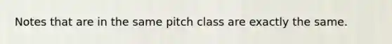 Notes that are in the same pitch class are exactly the same.