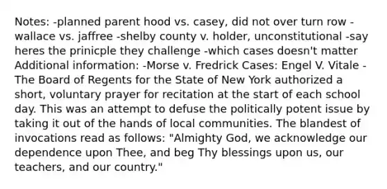 Notes: -planned parent hood vs. casey, did not over turn row -wallace vs. jaffree -shelby county v. holder, unconstitutional -say heres the prinicple they challenge -which cases doesn't matter Additional information: -Morse v. Fredrick Cases: Engel V. Vitale -The Board of Regents for the State of New York authorized a short, voluntary prayer for recitation at the start of each school day. This was an attempt to defuse the politically potent issue by taking it out of the hands of local communities. The blandest of invocations read as follows: "Almighty God, we acknowledge our dependence upon Thee, and beg Thy blessings upon us, our teachers, and our country."