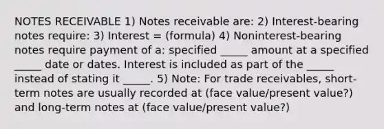 NOTES RECEIVABLE 1) Notes receivable are: 2) Interest-bearing notes require: 3) Interest = (formula) 4) Noninterest-bearing notes require payment of a: specified _____ amount at a specified _____ date or dates. Interest is included as part of the _____ instead of stating it _____. 5) Note: For trade receivables, short-term notes are usually recorded at (face value/present value?) and long-term notes at (face value/present value?)