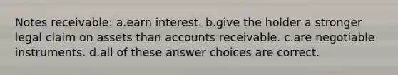 Notes receivable: a.earn interest. b.give the holder a stronger legal claim on assets than accounts receivable. c.are negotiable instruments. d.all of these answer choices are correct.