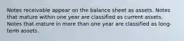 Notes receivable appear on the balance sheet as assets. Notes that mature within one year are classified as current assets. Notes that mature in more than one year are classified as long-term assets.