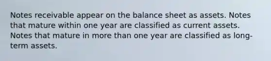 <a href='https://www.questionai.com/knowledge/kNWH1Okbso-notes-receivable' class='anchor-knowledge'>notes receivable</a> appear on the <a href='https://www.questionai.com/knowledge/k1u07UMB1r-balance-sheet' class='anchor-knowledge'>balance sheet</a> as assets. Notes that mature within one year are classified as current assets. Notes that mature in <a href='https://www.questionai.com/knowledge/keWHlEPx42-more-than' class='anchor-knowledge'>more than</a> one year are classified as long-term assets.