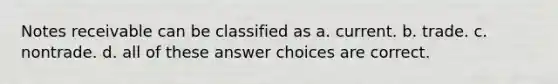 Notes receivable can be classified as a. current. b. trade. c. nontrade. d. all of these answer choices are correct.