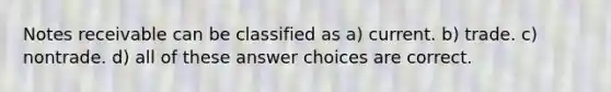 Notes receivable can be classified as a) current. b) trade. c) nontrade. d) all of these answer choices are correct.