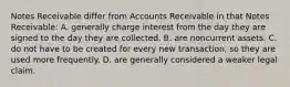 Notes Receivable differ from Accounts Receivable in that Notes Receivable: A. generally charge interest from the day they are signed to the day they are collected. B. are noncurrent assets. C. do not have to be created for every new transaction, so they are used more frequently. D. are generally considered a weaker legal claim.