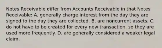 Notes Receivable differ from Accounts Receivable in that Notes Receivable: A. generally charge interest from the day they are signed to the day they are collected. B. are noncurrent assets. C. do not have to be created for every new transaction, so they are used more frequently. D. are generally considered a weaker legal claim.