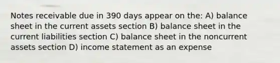 Notes receivable due in 390 days appear on the: A) balance sheet in the current assets section B) balance sheet in the current liabilities section C) balance sheet in the noncurrent assets section D) income statement as an expense