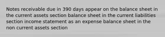 <a href='https://www.questionai.com/knowledge/kNWH1Okbso-notes-receivable' class='anchor-knowledge'>notes receivable</a> due in 390 days appear on the balance sheet in the current assets section balance sheet in the current liabilities section <a href='https://www.questionai.com/knowledge/kCPMsnOwdm-income-statement' class='anchor-knowledge'>income statement</a> as an expense balance sheet in the non current assets section