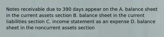 Notes receivable due to 390 days appear on the A. balance sheet in the current assets section B. balance sheet in the current liabilities section C. income statement as an expense D. balance sheet in the noncurrent assets section