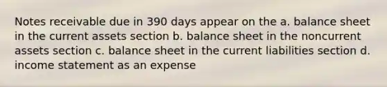 Notes receivable due in 390 days appear on the a. balance sheet in the current assets section b. balance sheet in the noncurrent assets section c. balance sheet in the current liabilities section d. income statement as an expense