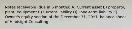 Notes receivable (due in 6 months) A) Current asset B) property, plant, equipment C) Current liability D) Long-term liability E) Owner's equity section of the December 31, 20Y1, balance sheet of Hindsight Consulting