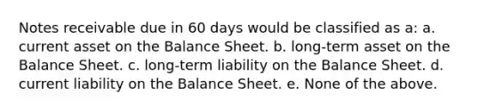 Notes receivable due in 60 days would be classified as a: a. current asset on the Balance Sheet. b. long-term asset on the Balance Sheet. c. long-term liability on the Balance Sheet. d. current liability on the Balance Sheet. e. None of the above.