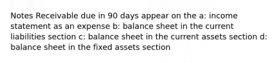 Notes Receivable due in 90 days appear on the a: income statement as an expense b: balance sheet in the current liabilities section c: balance sheet in the current assets section d: balance sheet in the fixed assets section