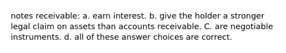 notes receivable: a. earn interest. b. give the holder a stronger legal claim on assets than accounts receivable. C. are negotiable instruments. d. all of these answer choices are correct.