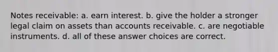 Notes receivable: a. earn interest. b. give the holder a stronger legal claim on assets than accounts receivable. c. are negotiable instruments. d. all of these answer choices are correct.