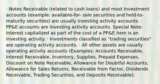 · Notes Receivable (related to cash loans) and most Investment accounts (example: available-for- sale securities and held-to-maturity securities) are usually investing activity accounts. · PP&E accounts are investing activity accounts. Special Note: Interest capitalized as part of the cost of a PP&E item is an investing activity. · Investments classified as "trading securities" are operating activity accounts. · All other assets are usually operating activity accounts (Examples: Accounts Receivable, Interest Receivable, Inventory, Supplies, Prepaid Expenses, Discount on Note Receivable, Allowance for Doubtful Accounts, Allowance for Sales Returns, Receivable from Factor, Dividends Receivable, Trading Securities, and Deposits Receivable).