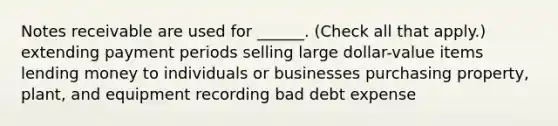 Notes receivable are used for ______. (Check all that apply.) extending payment periods selling large dollar-value items lending money to individuals or businesses purchasing property, plant, and equipment recording bad debt expense