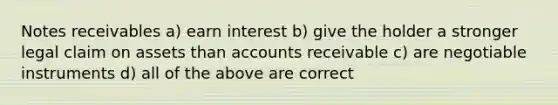 Notes receivables a) earn interest b) give the holder a stronger legal claim on assets than accounts receivable c) are negotiable instruments d) all of the above are correct