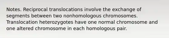 Notes. Reciprocal translocations involve the exchange of segments between two nonhomologous chromosomes. Translocation heterozygotes have one normal chromosome and one altered chromosome in each homologous pair.