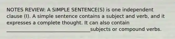 NOTES REVIEW: A SIMPLE SENTENCE(S) is one independent clause (I). A simple sentence contains a subject and verb, and it expresses a complete thought. It can also contain __________________________________subjects or compound verbs.