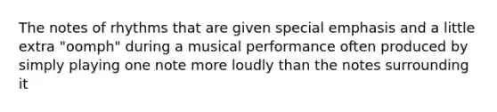 The notes of rhythms that are given special emphasis and a little extra "oomph" during a musical performance often produced by simply playing one note more loudly than the notes surrounding it