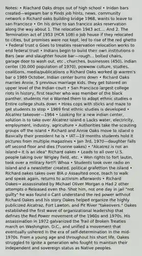 Notes: • Riachard Oaks drops out of high school • Inidan bars created—wigwam bar o Finds job hints, news, community network o Richard oaks building bridge 1968, wants to leave to san Francisco • On his drive to san francico asks reservation along the way about 1. The relocation 1943 act.... And 2. The Termination act of 1953 (HCR 108) o Job house if they relocated to cities, but promises were not kept, led to rise of the red ghetto • Federal trust o Goes to treaties reservation relocation works to end federal trust • Indians begin to build their own institutions o Bars (war and slaughter house bar—rough... bolted chairs, garage door to wash out, etc , churches, businesses (450), indian center (30,000 population of 1970), powwow culture, studies, coalitions, media/publications o Richard Oaks worked @ warren's bar o 1969 October, Indian center burns down • Richard Oaks marries Annie, 5 previous marriage kids, they get tutored on upper level of the Indian court • San Francisco largest college riots in history, first teacher who was member of the black panther, students riot o Wanted them to adopt ethnic studies o Entire college shuts down • Hires cops with sticks and maze to get students to stop • 1969 first ethnic studies is developed • Alcatrez takeover—1964 • Looking for a new indian center, solution is to take over Alcatrez island o Lacks water, electricity, employment, industry, agriculture • Authorities take the scouting groups off the island • Richard and Annie Oaks move to island o Basically their president he is • IAT—19 months students hold it pictures from multiple magazines • Jan 3rd, 1970—daughter falls off second floor and dies (Yvonne oakes) • "Alcatrez is not an island→ it is an idea" Richard oakes • Leads to all over U.S. people taking over Wrigley field, etc. • Won rights to fort lautin, took over a military fort?! Whoa • Students took over radio on island and a newsletter created, political grafettion the island • Richard oakes takes over BIA o Assaulted once, teach to walk and speak again, returns to activism afterwards • Richard Oakes→ assassinated by Michael Oliver Morgan o Had 2 other attempts o Released even tho. Shot him, not one day in jail "not guilty" he was found o Cant understand the red power without Richard Oakes and his story Oakes helped organize the highly publicized Alcatraz, Fort Lawton, and Pit River "takeovers." Oakes established the first wave of organizational leadership that defines the Red Power movement of the 1960s and 1970s. His assassination in 1972 galvanized the Trail of Broken Treaties march on Washington, D.C., and unified a movement that eventually ushered in the era of self-determination in the mid-1970s. From a young age and throughout his short life, Oakes struggled to ignite a generation who fought to maintain their independent and sovereign status as Native peoples.