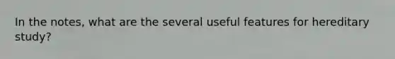 In the notes, what are the several useful features for hereditary study?