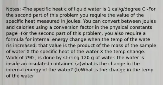 Notes: -The specific heat c of liquid water is 1 cal/g/degree C -For the second part of this problem you require the value of the specific heat measured in Joules. You can convert between Joules and calories using a conversion factor in the physical constants page -For the second part of this problem, you also require a formula for internal energy change when the temp of the wate ris increased; that value is the product of the mass of the sample of water X the specific heat of the water X the temp change. Work of 790 J is done by stirring 120 g of water. the water is inside an insulated container. (a)what is the change in the internal energy of the water? (b)What is the change in the temp of the water