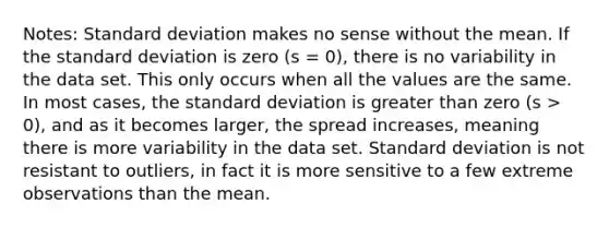 Notes: Standard deviation makes no sense without the mean. If the standard deviation is zero (s = 0), there is no variability in the data set. This only occurs when all the values are the same. In most cases, the standard deviation is greater than zero (s > 0), and as it becomes larger, the spread increases, meaning there is more variability in the data set. Standard deviation is not resistant to outliers, in fact it is more sensitive to a few extreme observations than the mean.