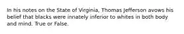 In his notes on the State of Virginia, Thomas Jefferson avows his belief that blacks were innately inferior to whites in both body and mind. True or False.